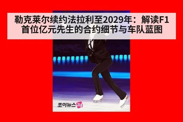 勒克莱尔续约法拉利至2029年:解读F1首位亿元先生的合约细节与车队蓝图