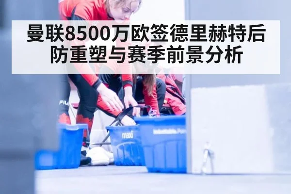 曼联8500万欧签德里赫特后防重塑与赛季前景分析