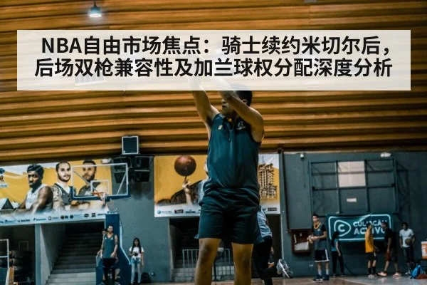 NBA自由市场焦点:骑士续约米切尔后,后场双枪兼容性及加兰球权分配深度分析