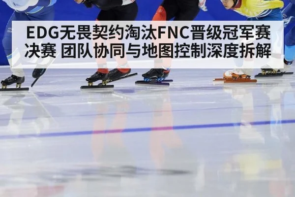 EDG无畏契约淘汰FNC晋级冠军赛决赛 团队协同与地图控制深度拆解