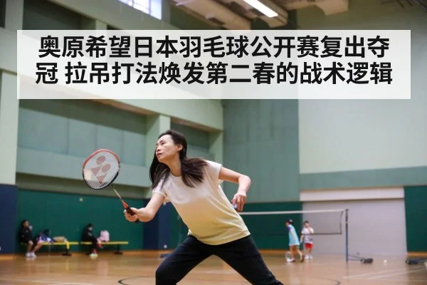 奥原希望日本羽毛球公开赛复出夺冠 拉吊打法焕发第二春的战术逻辑